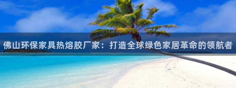 杏耀手机登录线路测速：佛山环保家具热熔胶厂家：打造全球绿色家