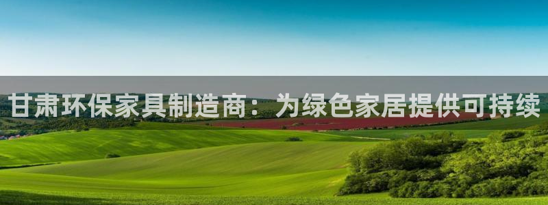 杏耀平台登录检测：甘肃环保家具制造商：为绿色家居提供可持续